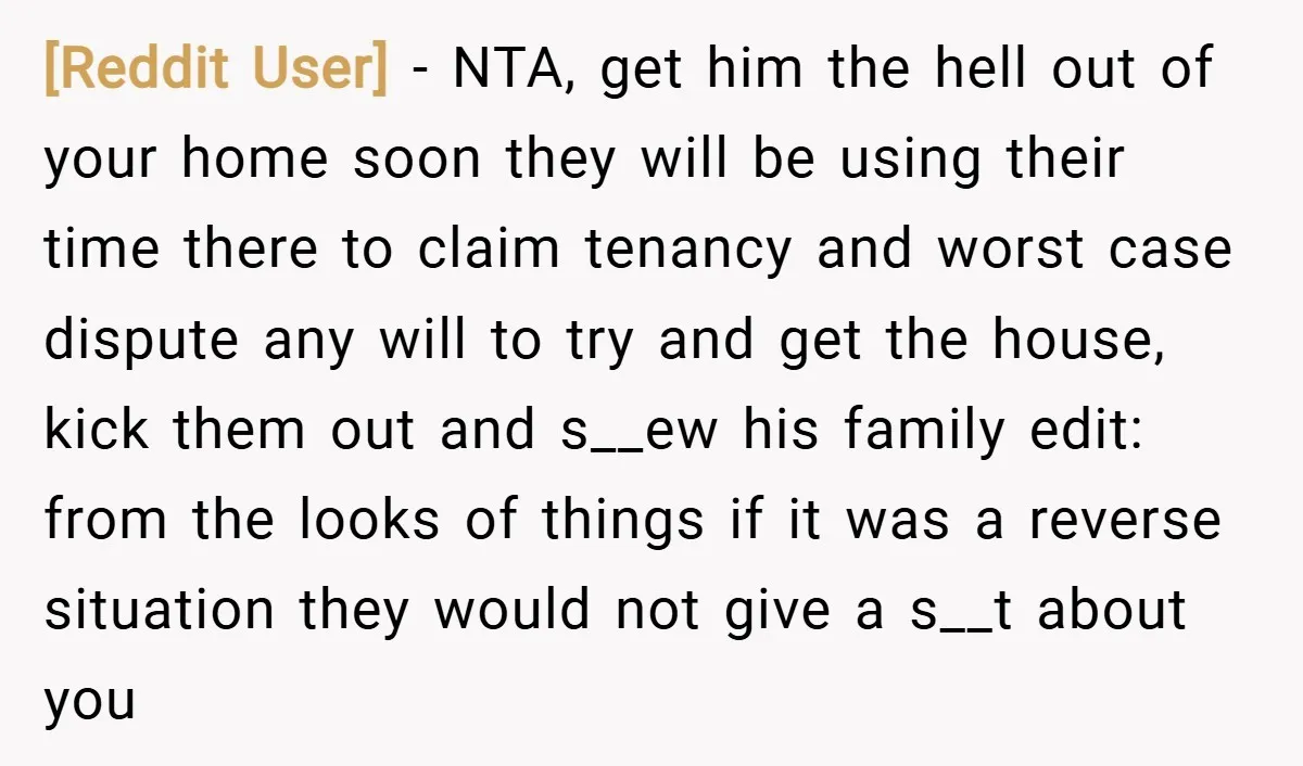 [Reddit User] − NTA, get him the hell out of your home soon they will be using their time there to claim tenancy and worst case dispute any will to...