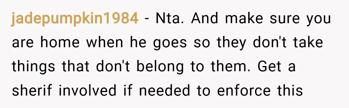 jadepumpkin1984 − Nta. And make sure you are home when he goes so they don't take things that don't belong to them. Get a sherif involved if needed to enforce...