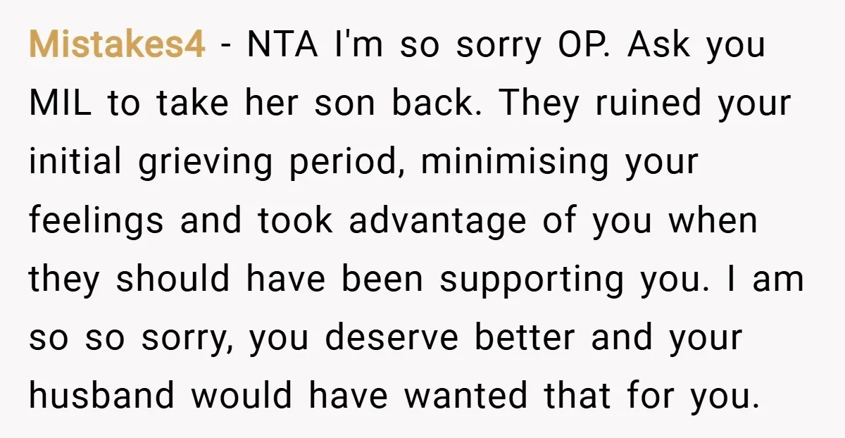 Mistakes4 − NTA I'm so sorry OP. Ask you MIL to take her son back. They ruined your initial grieving period, minimising your feelings and took advantage of you when...