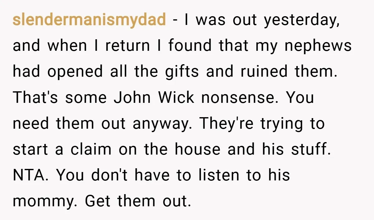slendermanismydad − I was out yesterday, and when I return I found that my nephews had opened all the gifts and ruined them. That's some John Wick nonsense. You need...