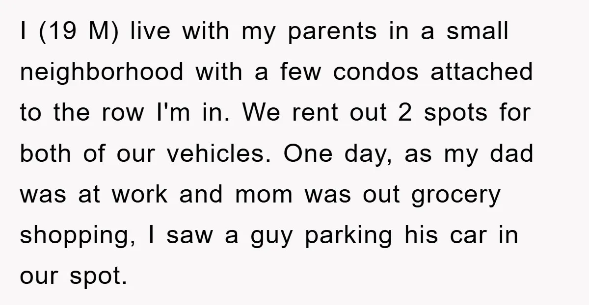 I (19 M) live with my parents in a small neighborhood with a few condos attached to the row I'm in. We rent out 2 spots for both of our...