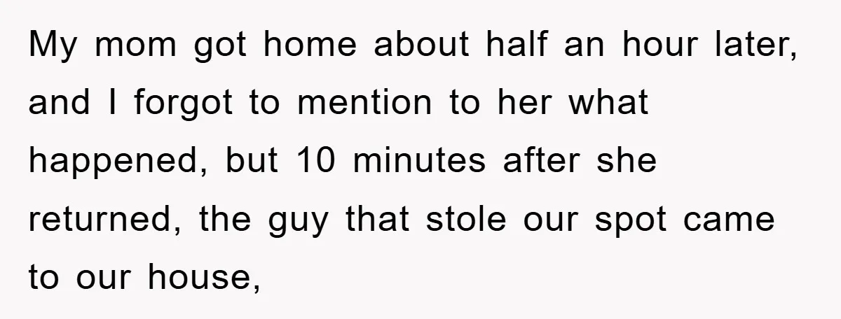 My mom got home about half an hour later, and I forgot to mention to her what happened, but 10 minutes after she returned, the guy that stole our spot...