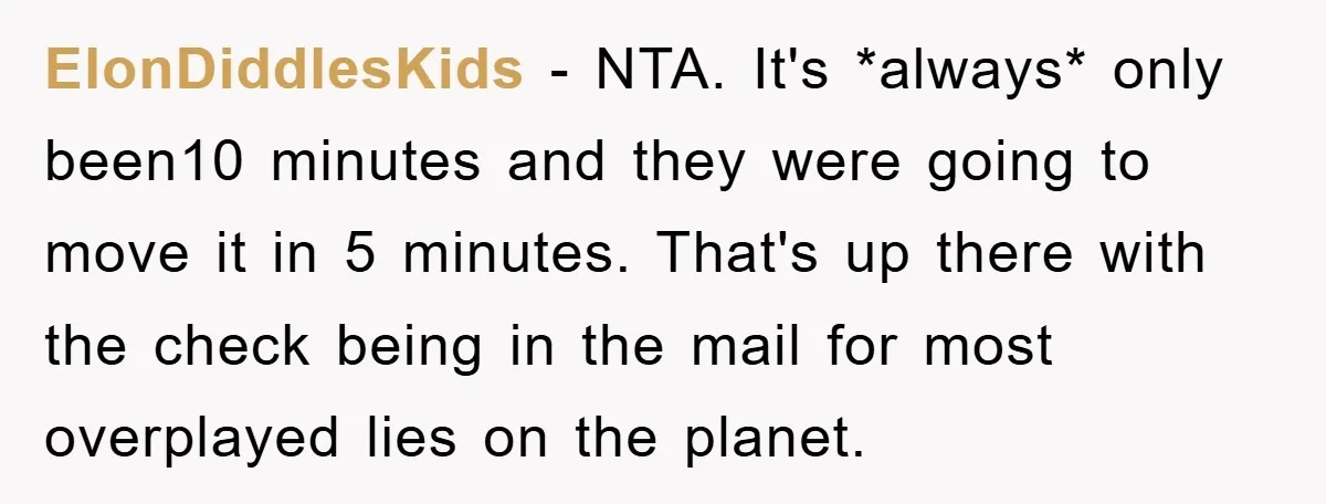ElonDiddlesKids − NTA. It's *always* only been10 minutes and they were going to move it in 5 minutes. That's up there with the check being in the mail for most...