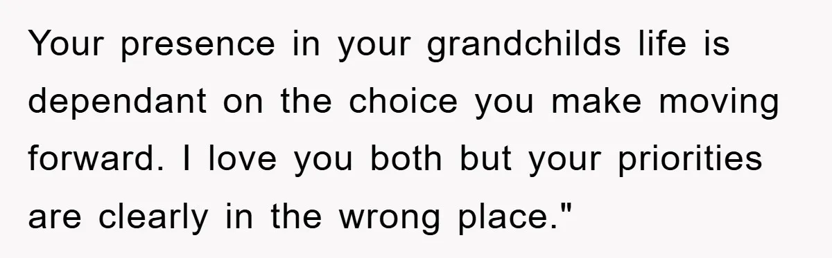 Your presence in your grandchilds life is dependant on the choice you make moving forward. I love you both but your priorities are clearly in the wrong place."