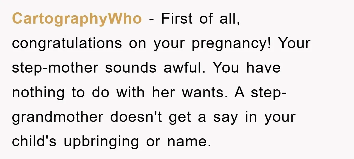 CartographyWho - First of all, congratulations on your pregnancy! Your step-mother sounds awful. You have nothing to do with her wants. A step-grandmother doesn't get a say in your child's...