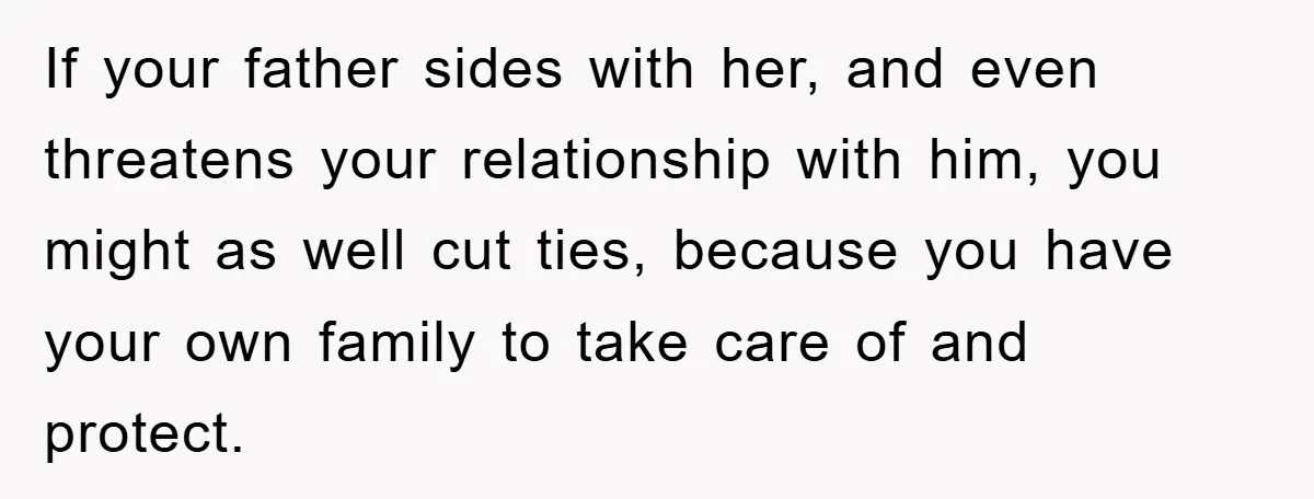If your father sides with her, and even threatens your relationship with him, you might as well cut ties, because you have your own family to take care of and...