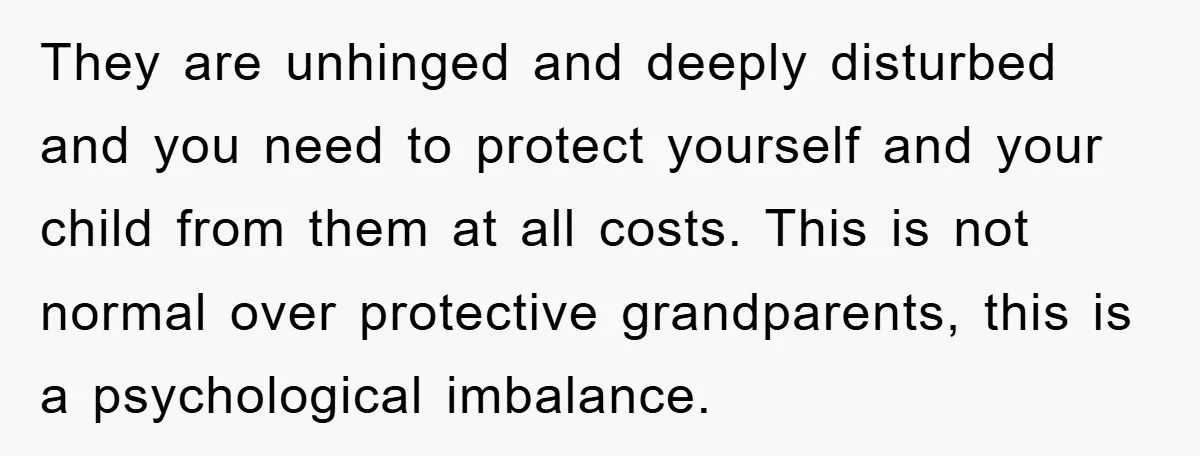 They are unhinged and deeply disturbed and you need to protect yourself and your child from them at all costs. This is not normal over protective grandparents, this is a...