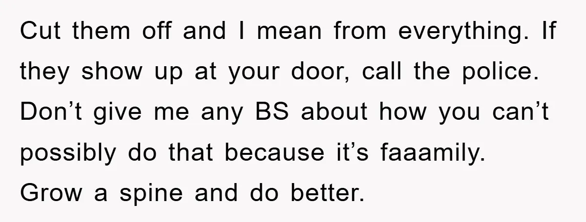 Cut them off and I mean from everything. If they show up at your door, call the police. Don’t give me any BS about how you can’t possibly do that...
