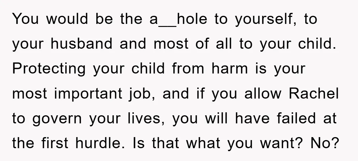 You would be the a__hole to yourself, to your husband and most of all to your child. Protecting your child from harm is your most important job, and if you...