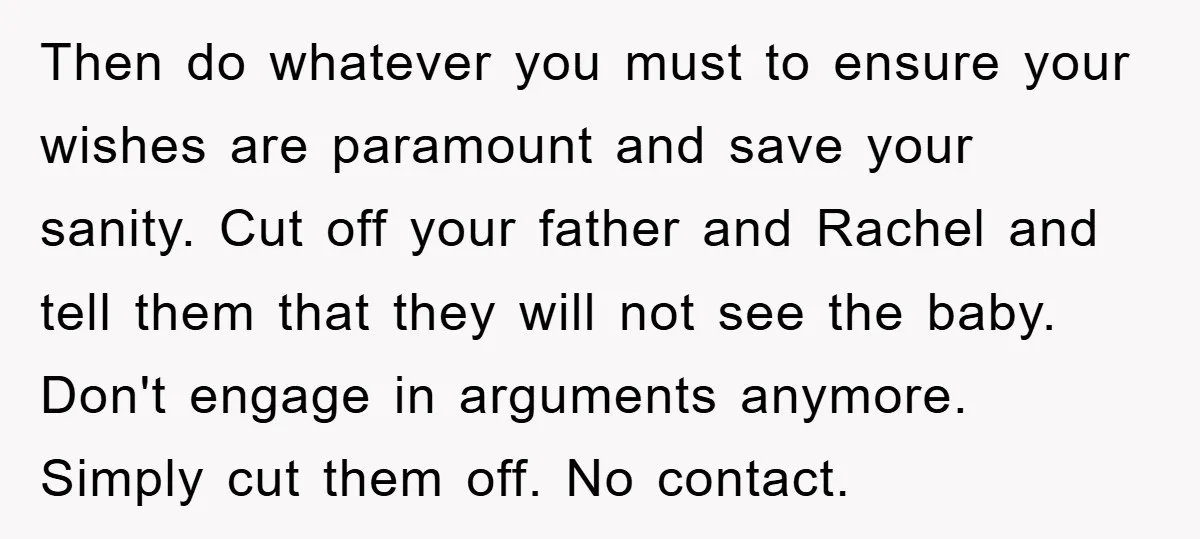Then do whatever you must to ensure your wishes are paramount and save your sanity. Cut off your father and Rachel and tell them that they will not see the...