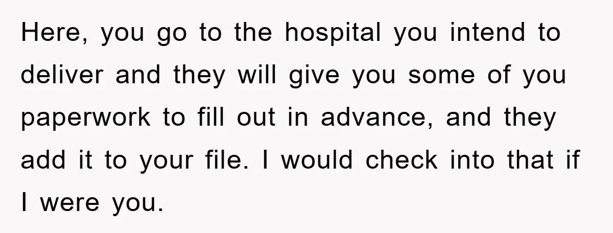 Here, you go to the hospital you intend to deliver and they will give you some of you paperwork to fill out in advance, and they add it to your...