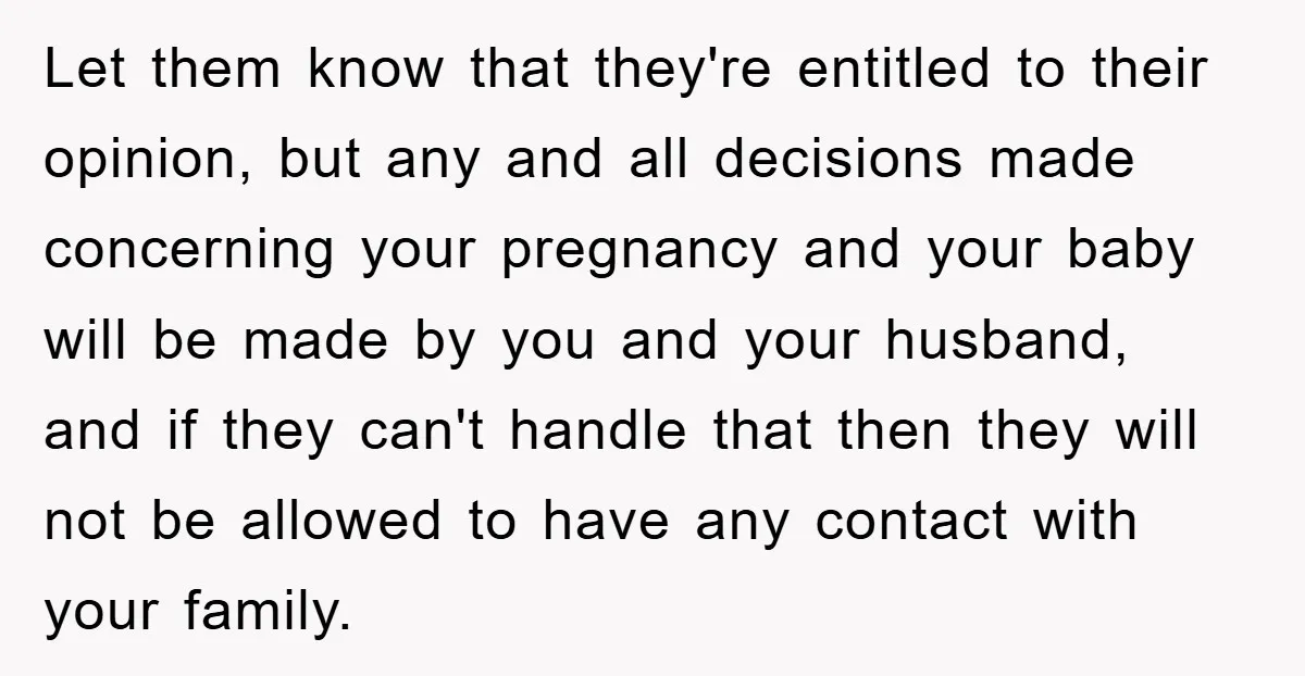 Let them know that they're entitled to their opinion, but any and all decisions made concerning your pregnancy and your baby will be made by you and your husband, and...