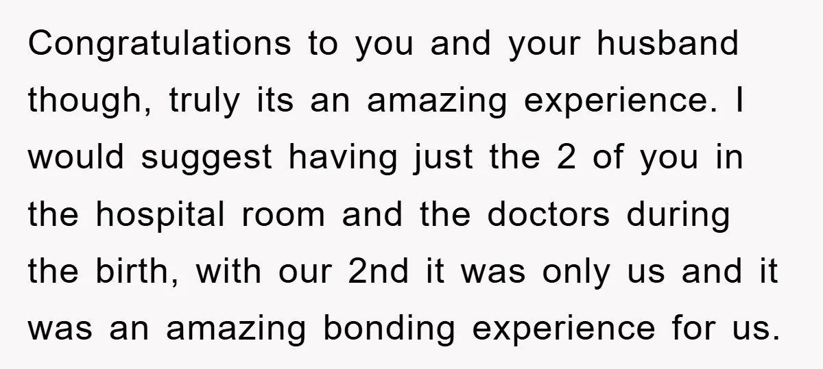 Congratulations to you and your husband though, truly its an amazing experience. I would suggest having just the 2 of you in the hospital room and the doctors during the...