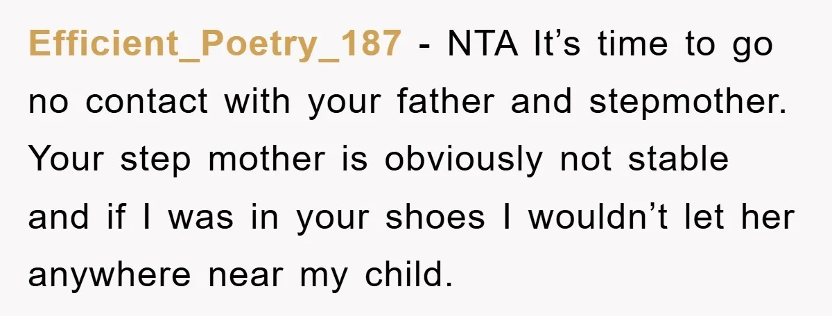 Efficient_Poetry_187 - NTA It’s time to go no contact with your father and stepmother. Your step mother is obviously not stable and if I was in your shoes I wouldn’t...