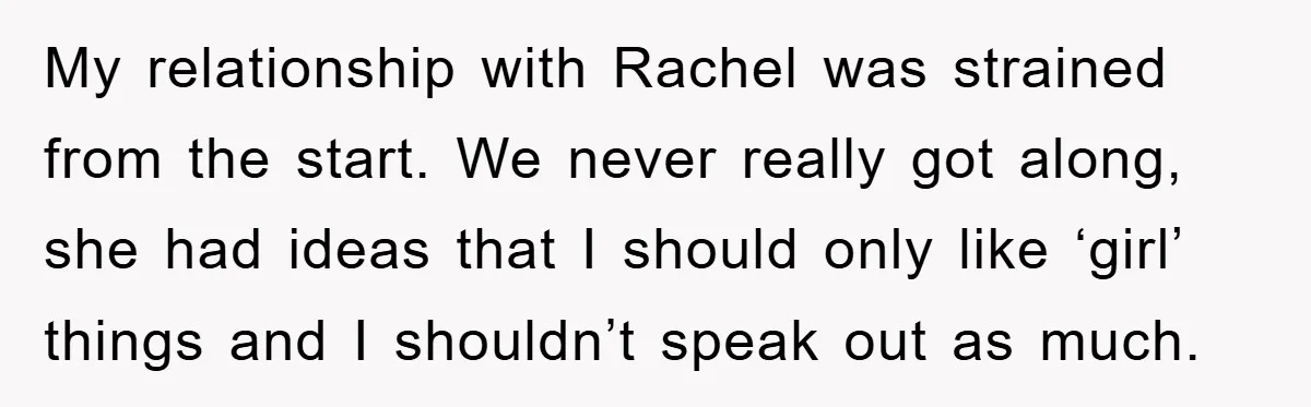 My relationship with Rachel was strained from the start. We never really got along, she had ideas that I should only like ‘girl’ things and I shouldn’t speak out as...