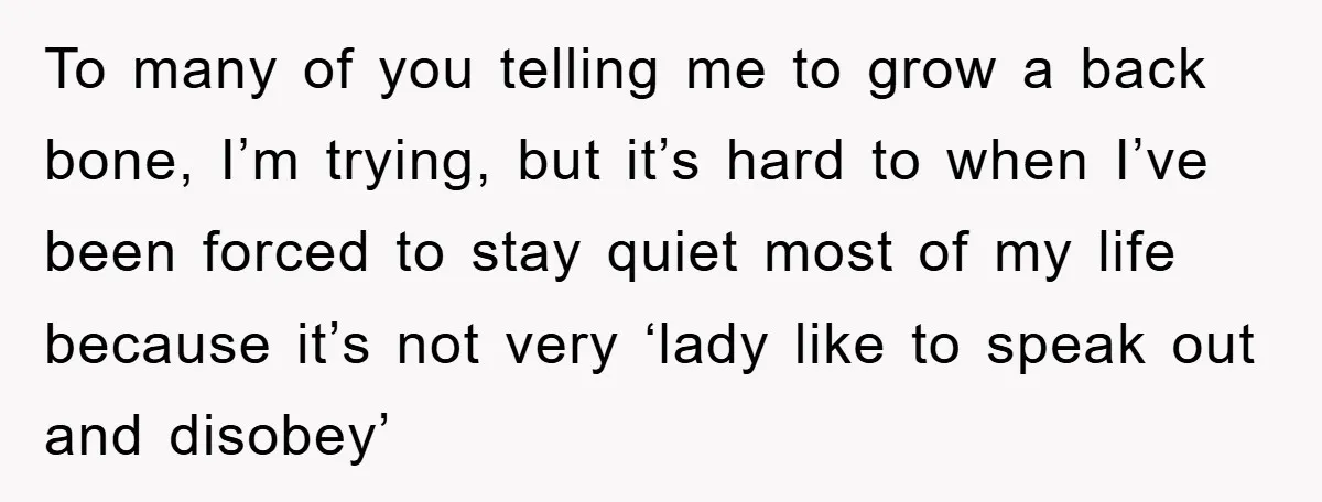 To many of you telling me to grow a back bone, I’m trying, but it’s hard to when I’ve been forced to stay quiet most of my life because it’s...
