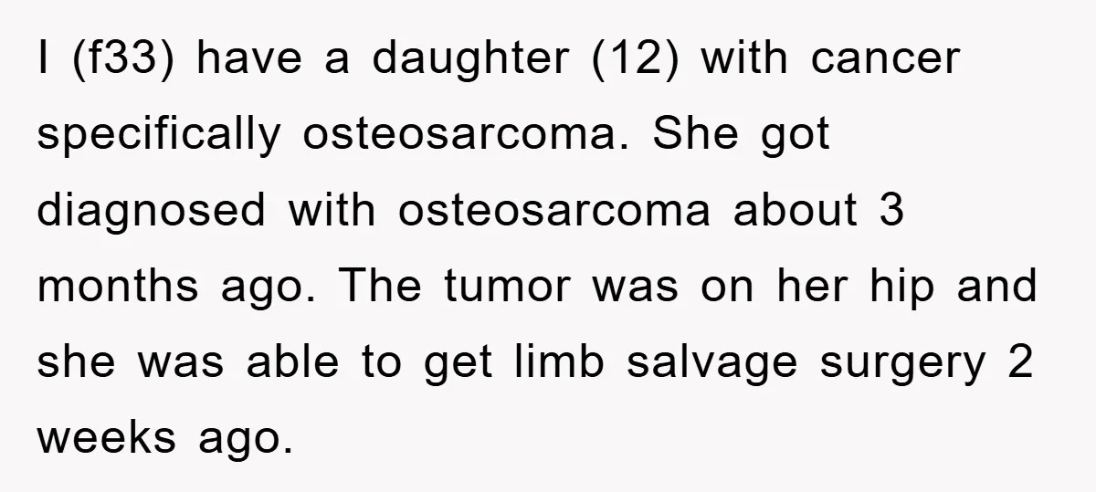 I (f33) have a daughter (12) with cancer specifically osteosarcoma. She got diagnosed with osteosarcoma about 3 months ago. The tumor was on her hip and she was able to...