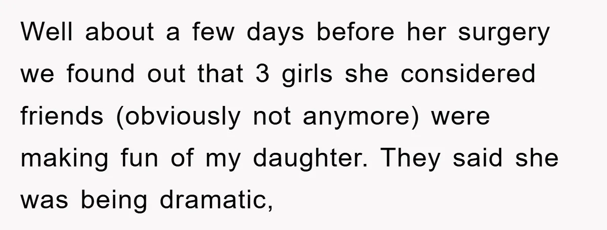 Well about a few days before her surgery we found out that 3 girls she considered friends (obviously not anymore) were making fun of my daughter. They said she was...