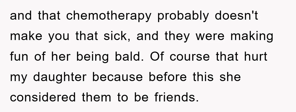 and that chemotherapy probably doesn't make you that sick, and they were making fun of her being bald. Of course that hurt my daughter because before this she considered them...