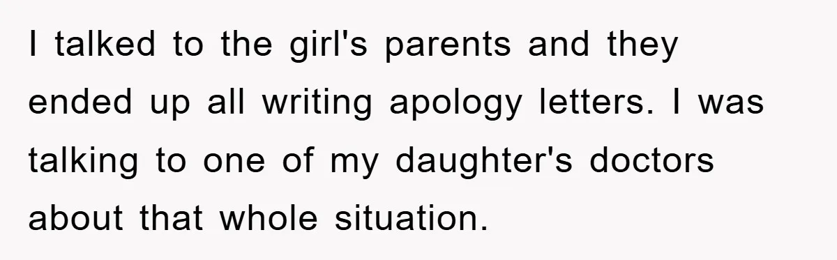 I talked to the girl's parents and they ended up all writing apology letters. I was talking to one of my daughter's doctors about that whole situation.