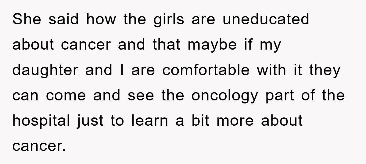She said how the girls are uneducated about cancer and that maybe if my daughter and I are comfortable with it they can come and see the oncology part of...
