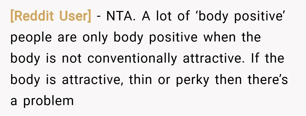 [Reddit User] − NTA. A lot of ‘body positive’ people are only body positive when the body is not conventionally attractive. If the body is attractive, thin or perky then...