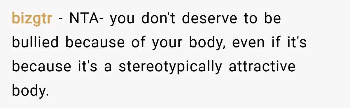 bizgtr − NTA- you don't deserve to be bullied because of your body, even if it's because it's a stereotypically attractive body.
