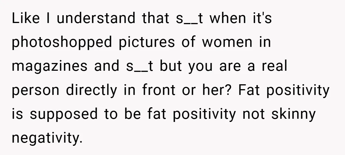 Like I understand that s__t when it's photoshopped pictures of women in magazines and s__t but you are a real person directly in front or her? Fat positivity is supposed...