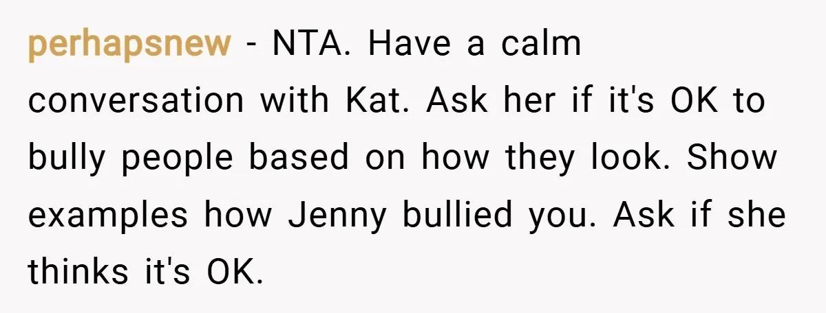 perhapsnew − NTA. Have a calm conversation with Kat. Ask her if it's OK to bully people based on how they look. Show examples how Jenny bullied you. Ask if...