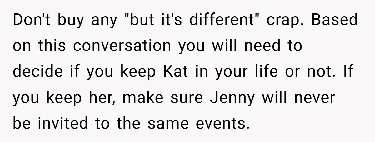 Don't buy any "but it's different" crap. Based on this conversation you will need to decide if you keep Kat in your life or not. If you keep her, make...