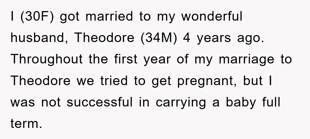 I (30F) got married to my wonderful husband, Theodore (34M) 4 years ago. Throughout the first year of my marriage to Theodore we tried to get pregnant, but I was...