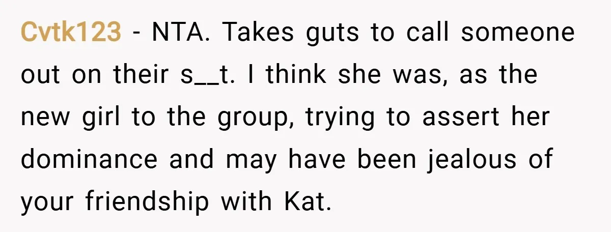 Cvtk123 − NTA. Takes guts to call someone out on their s__t. I think she was, as the new girl to the group, trying to assert her dominance and may...