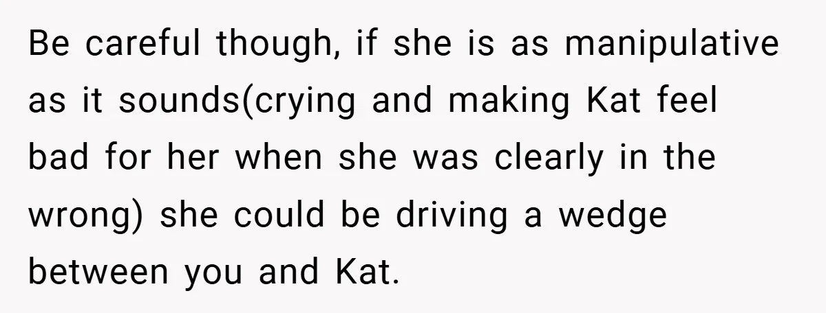 Be careful though, if she is as manipulative as it sounds(crying and making Kat feel bad for her when she was clearly in the wrong) she could be driving a...