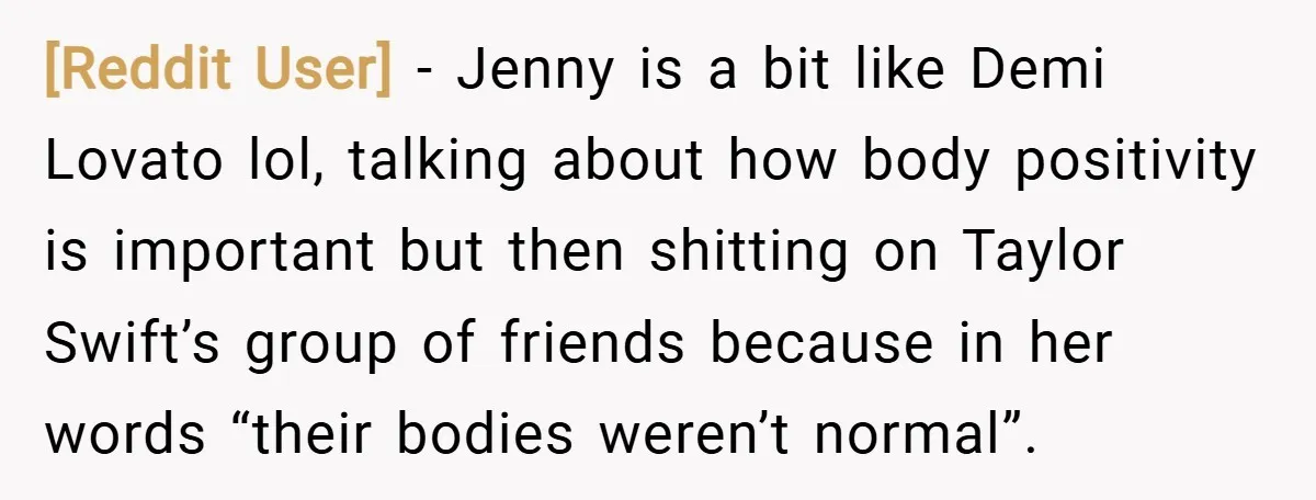 [Reddit User] − Jenny is a bit like Demi Lovato lol, talking about how body positivity is important but then shitting on Taylor Swift’s group of friends because in her...
