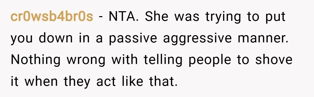 cr0wsb4br0s − NTA. She was trying to put you down in a passive aggressive manner. Nothing wrong with telling people to shove it when they act like that.