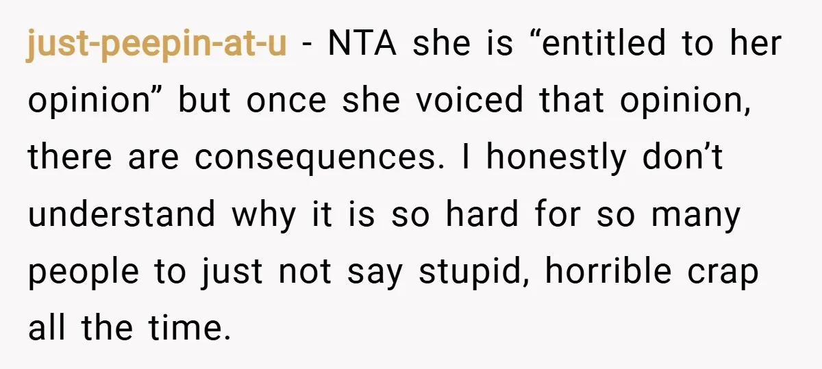 just-peepin-at-u − NTA she is “entitled to her opinion” but once she voiced that opinion, there are consequences. I honestly don’t understand why it is so hard for so many...