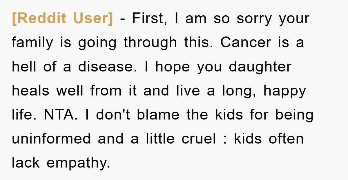 [Reddit User] - First, I am so sorry your family is going through this. Cancer is a hell of a disease. I hope you daughter heals well from it and...