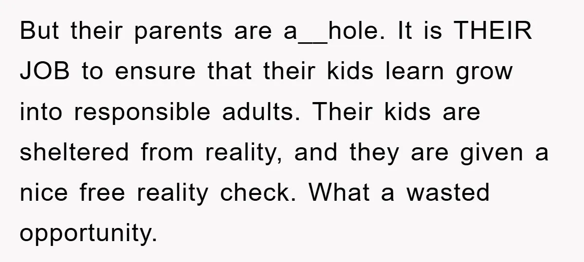 But their parents are a__hole. It is THEIR JOB to ensure that their kids learn grow into responsible adults. Their kids are sheltered from reality, and they are given a...