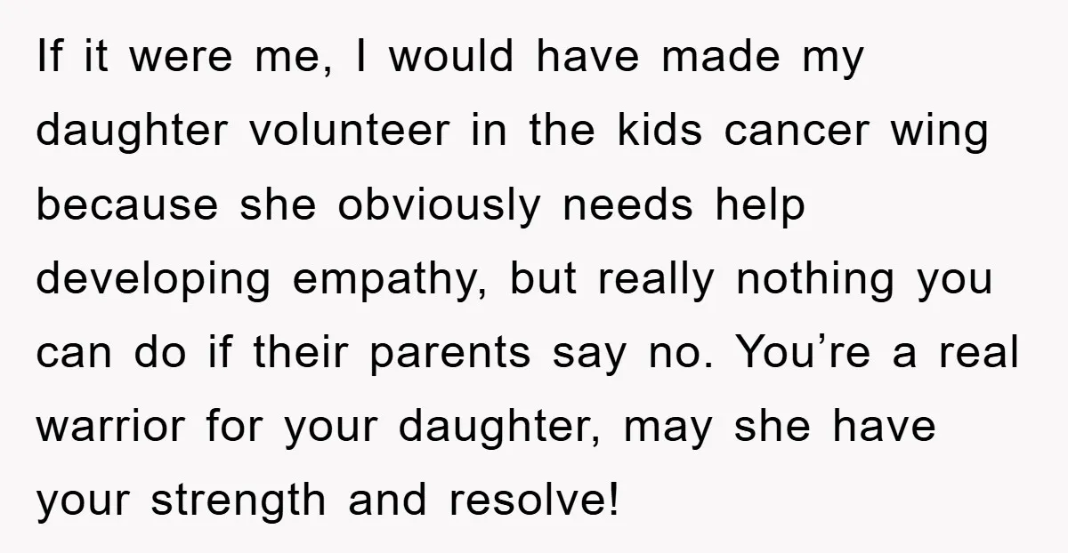 If it were me, I would have made my daughter volunteer in the kids cancer wing because she obviously needs help developing empathy, but really nothing you can do if...