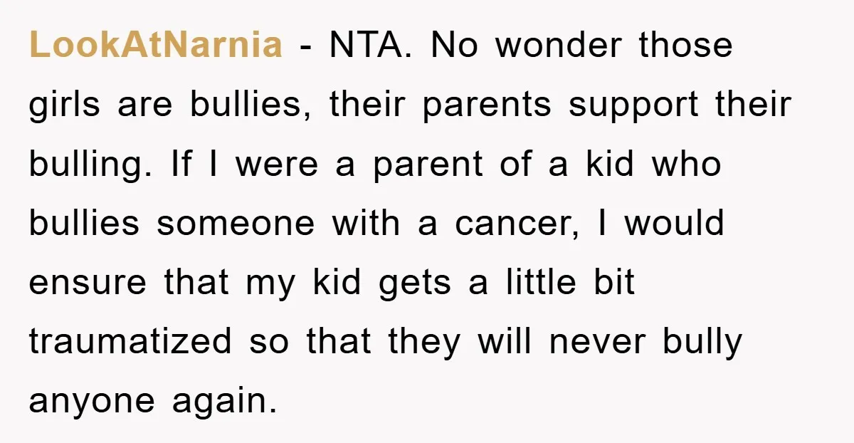 LookAtNarnia - NTA. No wonder those girls are bullies, their parents support their bulling. If I were a parent of a kid who bullies someone with a cancer, I would...