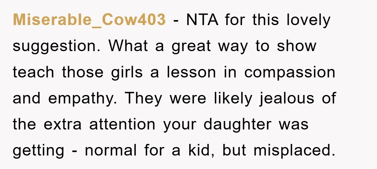 Miserable_Cow403 - NTA for this lovely suggestion. What a great way to show teach those girls a lesson in compassion and empathy. They were likely jealous of the extra attention...