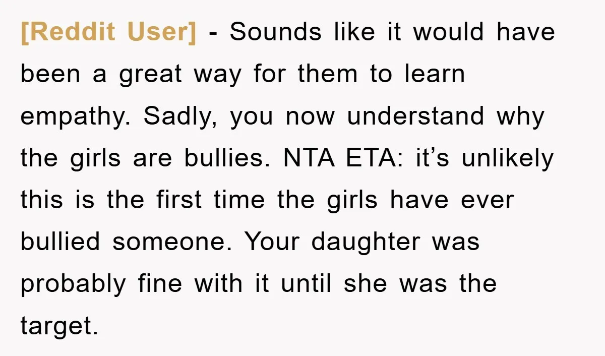 [Reddit User] - Sounds like it would have been a great way for them to learn empathy. Sadly, you now understand why the girls are bullies. NTA ETA: it’s unlikely...