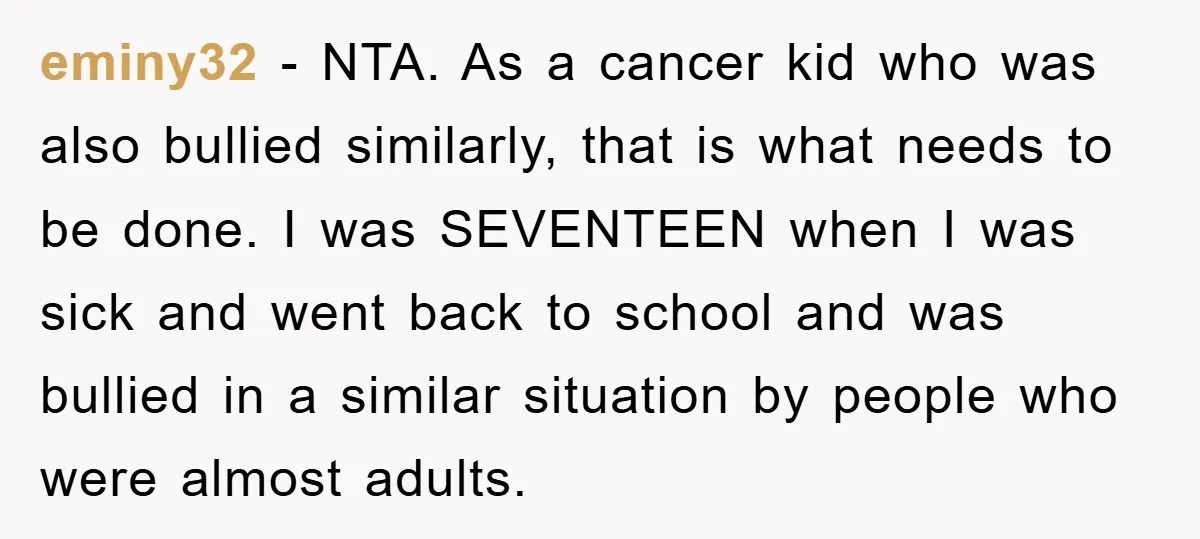 eminy32 - NTA. As a cancer kid who was also bullied similarly, that is what needs to be done. I was SEVENTEEN when I was sick and went back to...