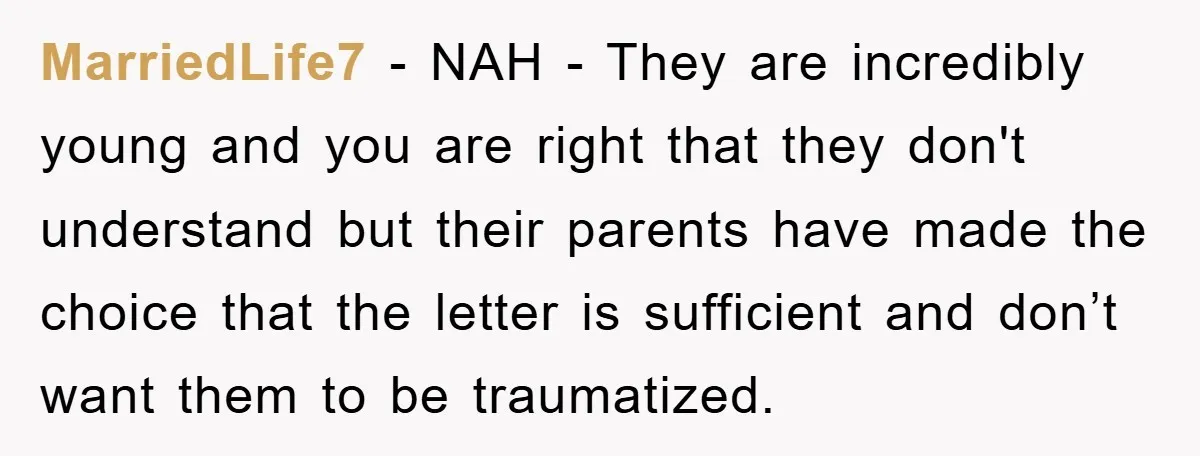 MarriedLife7 - NAH - They are incredibly young and you are right that they don't understand but their parents have made the choice that the letter is sufficient and don’t...