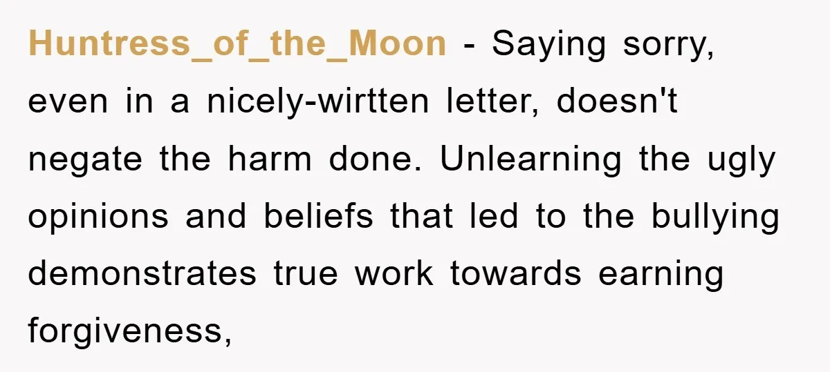 Huntress_of_the_Moon - Saying sorry, even in a nicely-wirtten letter, doesn't negate the harm done. Unlearning the ugly opinions and beliefs that led to the bullying demonstrates true work towards earning...