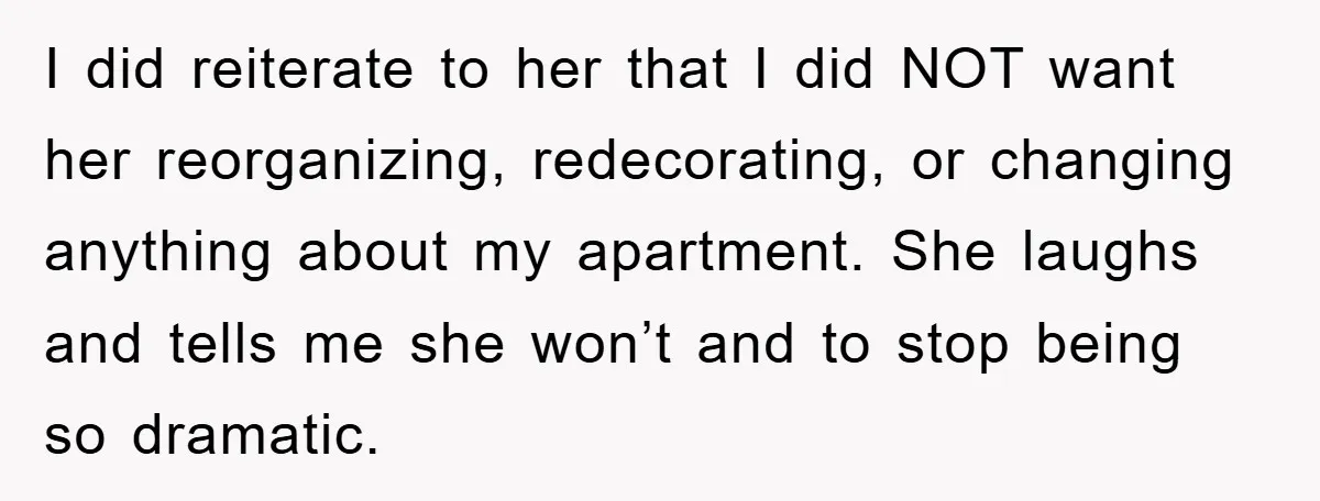 I did reiterate to her that I did NOT want her reorganizing, redecorating, or changing anything about my apartment. She laughs and tells me she won’t and to stop being...