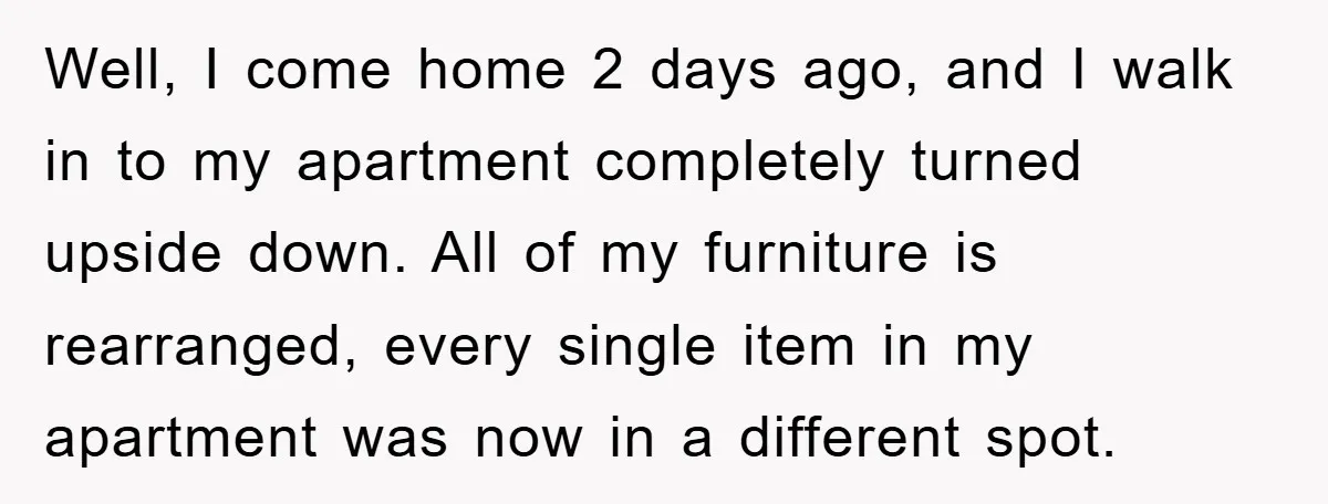 Well, I come home 2 days ago, and I walk in to my apartment completely turned upside down. All of my furniture is rearranged, every single item in my apartment...