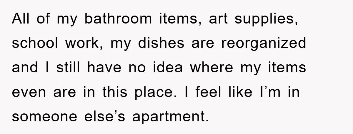 All of my bathroom items, art supplies, school work, my dishes are reorganized and I still have no idea where my items even are in this place. I feel like...