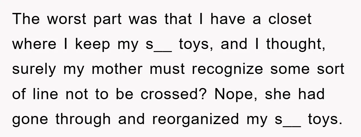 The worst part was that I have a closet where I keep my s__ toys, and I thought, surely my mother must recognize some sort of line not to be...
