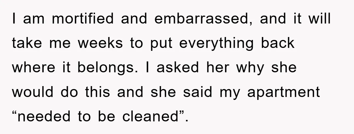 I am mortified and embarrassed, and it will take me weeks to put everything back where it belongs. I asked her why she would do this and she said my...